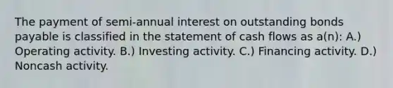 The payment of semi-annual interest on outstanding bonds payable is classified in the statement of cash flows as a(n): A.) Operating activity. B.) Investing activity. C.) Financing activity. D.) Noncash activity.