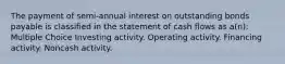 The payment of semi-annual interest on outstanding bonds payable is classified in the statement of cash flows as a(n): Multiple Choice Investing activity. Operating activity. Financing activity. Noncash activity.