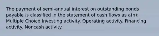 The payment of semi-annual interest on outstanding bonds payable is classified in the statement of cash flows as a(n): Multiple Choice Investing activity. Operating activity. Financing activity. Noncash activity.