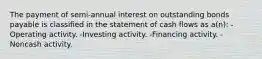 The payment of semi-annual interest on outstanding bonds payable is classified in the statement of cash flows as a(n): -Operating activity. -Investing activity. -Financing activity. -Noncash activity.