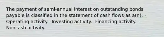 The payment of semi-annual interest on outstanding bonds payable is classified in the statement of cash flows as a(n): -Operating activity. -Investing activity. -Financing activity. -Noncash activity.