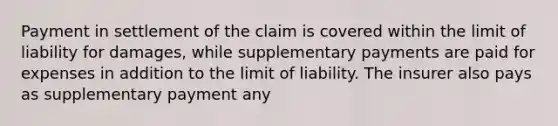 Payment in settlement of the claim is covered within the limit of liability for damages, while supplementary payments are paid for expenses in addition to the limit of liability. The insurer also pays as supplementary payment any