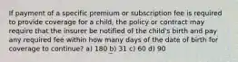 If payment of a specific premium or subscription fee is required to provide coverage for a child, the policy or contract may require that the insurer be notified of the child's birth and pay any required fee within how many days of the date of birth for coverage to continue? a) 180 b) 31 c) 60 d) 90