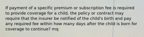 If payment of a specific premium or subscription fee is required to provide coverage for a child, the policy or contract may require that the insurer be notified of the child's birth and pay any required fee within how many days after the child is born for coverage to continue? mq