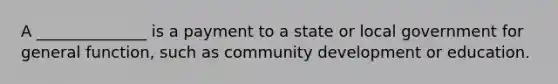 A ______________ is a payment to a state or local government for general function, such as community development or education.