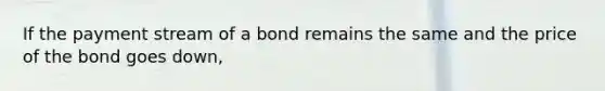 If the payment stream of a bond remains the same and the price of the bond goes down,