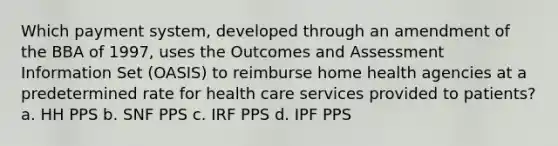 Which payment system, developed through an amendment of the BBA of 1997, uses the Outcomes and Assessment Information Set (OASIS) to reimburse home health agencies at a predetermined rate for health care services provided to patients? a. HH PPS b. SNF PPS c. IRF PPS d. IPF PPS