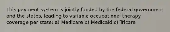 This payment system is jointly funded by the federal government and the states, leading to variable occupational therapy coverage per state: a) Medicare b) Medicaid c) Tricare