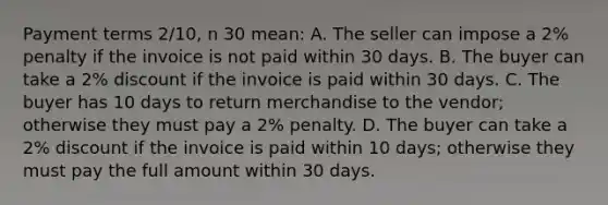 Payment terms 2/10, n 30 mean: A. The seller can impose a 2% penalty if the invoice is not paid within 30 days. B. The buyer can take a 2% discount if the invoice is paid within 30 days. C. The buyer has 10 days to return merchandise to the vendor; otherwise they must pay a 2% penalty. D. The buyer can take a 2% discount if the invoice is paid within 10 days; otherwise they must pay the full amount within 30 days.