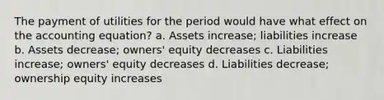 The payment of utilities for the period would have what effect on the accounting equation? a. Assets increase; liabilities increase b. Assets decrease; owners' equity decreases c. Liabilities increase; owners' equity decreases d. Liabilities decrease; ownership equity increases