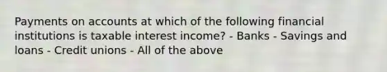 Payments on accounts at which of the following financial institutions is taxable interest income? - Banks - Savings and loans - Credit unions - All of the above