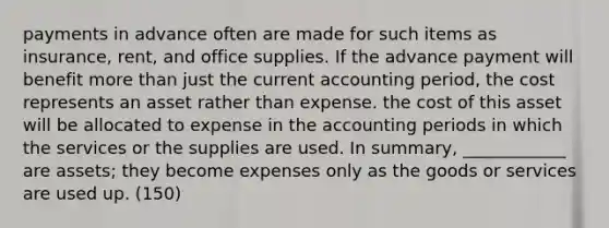 payments in advance often are made for such items as insurance, rent, and office supplies. If the advance payment will benefit more than just the current accounting period, the cost represents an asset rather than expense. the cost of this asset will be allocated to expense in the accounting periods in which the services or the supplies are used. In summary, ____________ are assets; they become expenses only as the goods or services are used up. (150)