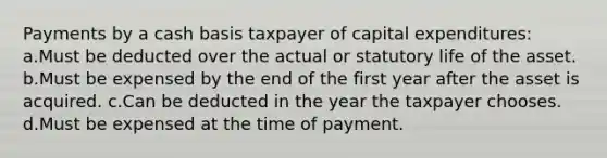 Payments by a cash basis taxpayer of capital expenditures: a.Must be deducted over the actual or statutory life of the asset. b.Must be expensed by the end of the first year after the asset is acquired. c.Can be deducted in the year the taxpayer chooses. d.Must be expensed at the time of payment.