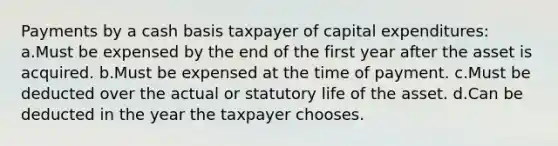 Payments by a cash basis taxpayer of capital expenditures: a.Must be expensed by the end of the first year after the asset is acquired. b.Must be expensed at the time of payment. c.Must be deducted over the actual or statutory life of the asset. d.Can be deducted in the year the taxpayer chooses.