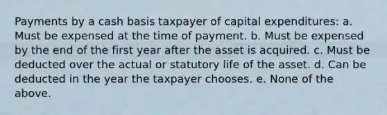 Payments by a cash basis taxpayer of capital expenditures: a. Must be expensed at the time of payment. b. Must be expensed by the end of the first year after the asset is acquired. c. Must be deducted over the actual or statutory life of the asset. d. Can be deducted in the year the taxpayer chooses. e. None of the above.