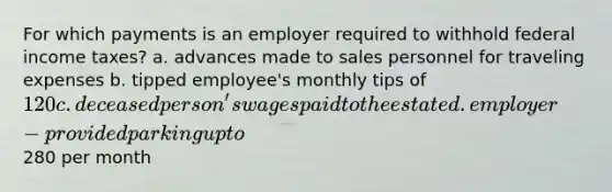 For which payments is an employer required to withhold federal income taxes? a. advances made to sales personnel for traveling expenses b. tipped employee's monthly tips of 120 c. deceased person's wages paid to the estate d. employer-provided parking up to280 per month