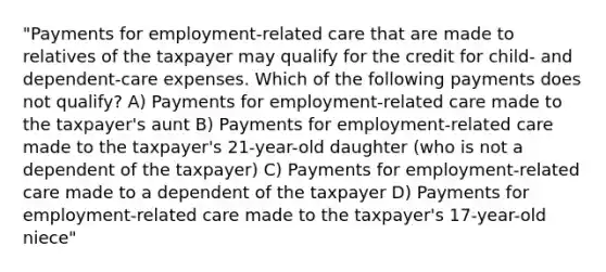 "Payments for employment-related care that are made to relatives of the taxpayer may qualify for the credit for child- and dependent-care expenses. Which of the following payments does not qualify? A) Payments for employment-related care made to the taxpayer's aunt B) Payments for employment-related care made to the taxpayer's 21-year-old daughter (who is not a dependent of the taxpayer) C) Payments for employment-related care made to a dependent of the taxpayer D) Payments for employment-related care made to the taxpayer's 17-year-old niece"