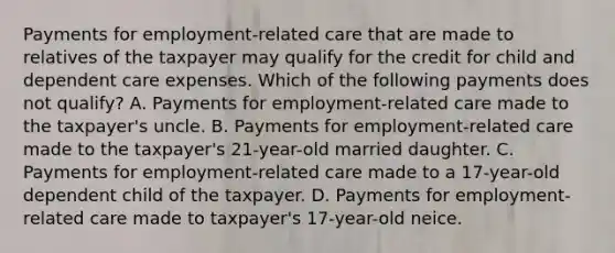 Payments for employment-related care that are made to relatives of the taxpayer may qualify for the credit for child and dependent care expenses. Which of the following payments does not qualify? A. Payments for employment-related care made to the taxpayer's uncle. B. Payments for employment-related care made to the taxpayer's 21-year-old married daughter. C. Payments for employment-related care made to a 17-year-old dependent child of the taxpayer. D. Payments for employment-related care made to taxpayer's 17-year-old neice.