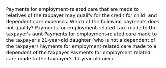 Payments for employment-related care that are made to relatives of the taxpayer may qualify for the credit for child- and dependent-care expenses. Which of the following payments does not qualify? Payments for employment-related care made to the taxpayer's aunt Payments for employment-related care made to the taxpayer's 21-year-old daughter (who is not a dependent of the taxpayer) Payments for employment-related care made to a dependent of the taxpayer Payments for employment-related care made to the taxpayer's 17-year-old niece