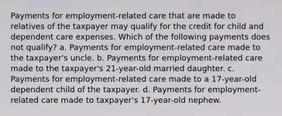 Payments for employment-related care that are made to relatives of the taxpayer may qualify for the credit for child and dependent care expenses. Which of the following payments does not qualify? a. Payments for employment-related care made to the taxpayer's uncle. b. Payments for employment-related care made to the taxpayer's 21-year-old married daughter. c. Payments for employment-related care made to a 17-year-old dependent child of the taxpayer. d. Payments for employment-related care made to taxpayer's 17-year-old nephew.