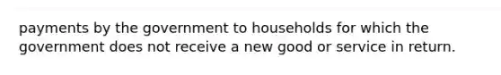 payments by the government to households for which the government does not receive a new good or service in return.