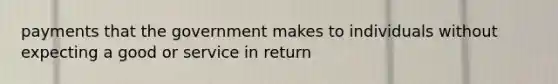 payments that the government makes to individuals without expecting a good or service in return