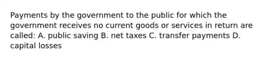 Payments by the government to the public for which the government receives no current goods or services in return are called: A. public saving B. net taxes C. transfer payments D. capital losses