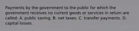 Payments by the government to the public for which the government receives no current goods or services in return are called: A. public saving. B. net taxes. C. transfer payments. D. capital losses.