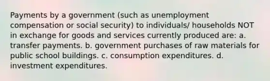 Payments by a government (such as unemployment compensation or social security) to individuals/ households NOT in exchange for goods and services currently produced are: a. transfer payments. b. government purchases of raw materials for public school buildings. c. consumption expenditures. d. investment expenditures.