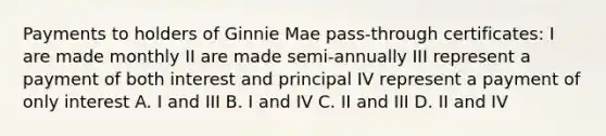 Payments to holders of Ginnie Mae pass-through certificates: I are made monthly II are made semi-annually III represent a payment of both interest and principal IV represent a payment of only interest A. I and III B. I and IV C. II and III D. II and IV