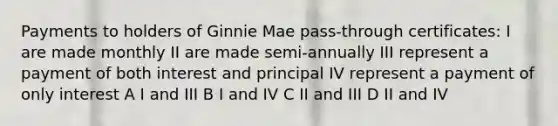 Payments to holders of Ginnie Mae pass-through certificates: I are made monthly II are made semi-annually III represent a payment of both interest and principal IV represent a payment of only interest A I and III B I and IV C II and III D II and IV