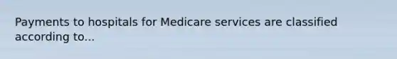 Payments to hospitals for Medicare services are classified according to...