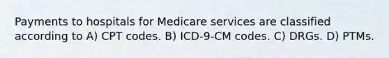 Payments to hospitals for Medicare services are classified according to A) CPT codes. B) ICD-9-CM codes. C) DRGs. D) PTMs.