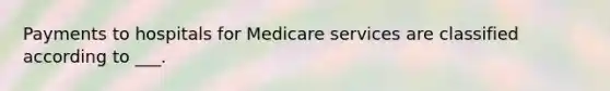 Payments to hospitals for Medicare services are classified according to ___.