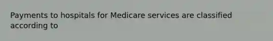 Payments to hospitals for Medicare services are classified according to