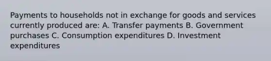 Payments to households not in exchange for goods and services currently produced are: A. Transfer payments B. Government purchases C. Consumption expenditures D. Investment expenditures