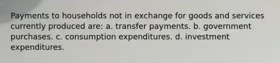 Payments to households not in exchange for goods and services currently produced are: a. transfer payments. b. government purchases. c. consumption expenditures. d. investment expenditures.