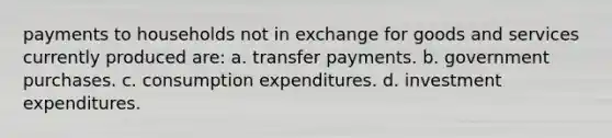 payments to households not in exchange for goods and services currently produced are: a. transfer payments. b. government purchases. c. consumption expenditures. d. investment expenditures.