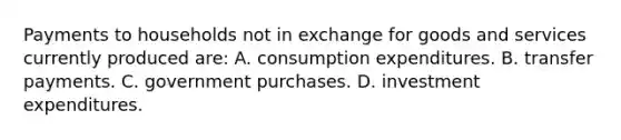 Payments to households not in exchange for goods and services currently produced are: A. consumption expenditures. B. transfer payments. C. government purchases. D. investment expenditures.