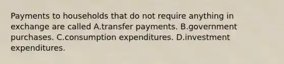 Payments to households that do not require anything in exchange are called A.transfer payments. B.government purchases. C.consumption expenditures. D.investment expenditures.