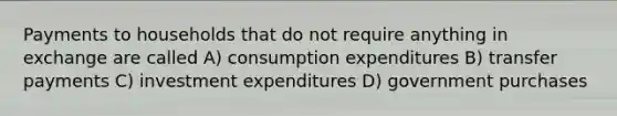 Payments to households that do not require anything in exchange are called A) consumption expenditures B) transfer payments C) investment expenditures D) government purchases