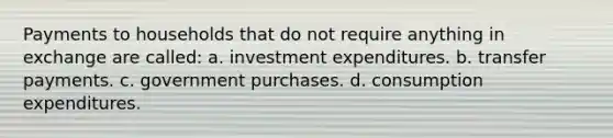 Payments to households that do not require anything in exchange are called: a. investment expenditures. b. transfer payments. c. government purchases. d. consumption expenditures.