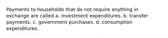 Payments to households that do not require anything in exchange are called a. investment expenditures. b. transfer payments. c. government purchases. d. consumption expenditures.