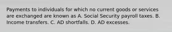 Payments to individuals for which no current goods or services are exchanged are known as A. Social Security payroll taxes. B. Income transfers. C. AD shortfalls. D. AD excesses.