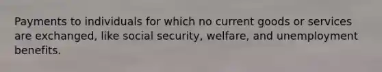 Payments to individuals for which no current goods or services are exchanged, like social security, welfare, and unemployment benefits.