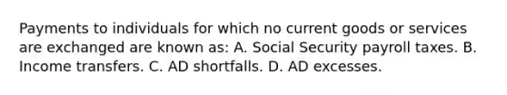 Payments to individuals for which no current goods or services are exchanged are known as: A. Social Security payroll taxes. B. Income transfers. C. AD shortfalls. D. AD excesses.