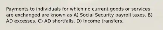 Payments to individuals for which no current goods or services are exchanged are known as A) Social Security payroll taxes. B) AD excesses. C) AD shortfalls. D) Income transfers.