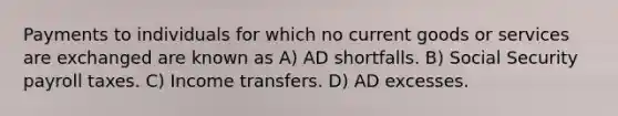 Payments to individuals for which no current goods or services are exchanged are known as A) AD shortfalls. B) Social Security payroll taxes. C) Income transfers. D) AD excesses.