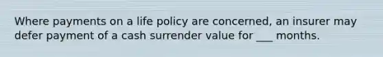 Where payments on a life policy are concerned, an insurer may defer payment of a cash surrender value for ___ months.