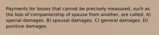 Payments for losses that cannot be precisely measured, such as the loss of companionship of spouse from another, are called: A) special damages. B) spousal damages. C) general damages. D) punitive damages.